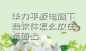 华为平板电脑下载软件怎么放在桌面上