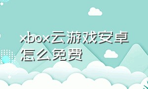 xbox云游戏安卓怎么免费（xbox云游戏官网）