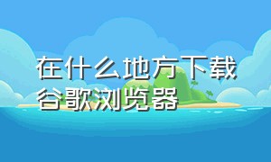 在什么地方下载谷歌浏览器（最新的谷歌浏览器从哪里下载）