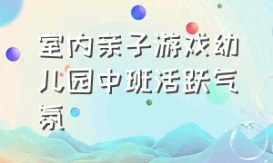 室内亲子游戏幼儿园中班活跃气氛（幼儿室内游戏活跃气氛的亲子游戏）