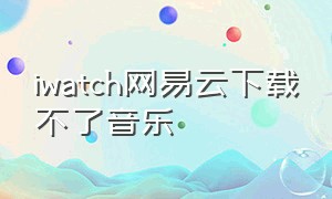 iwatch网易云下载不了音乐