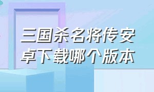 三国杀名将传安卓下载哪个版本