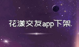 花漾交友app下架（花漾app是骗人的吗）