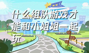 什么组队游戏才能和小姐姐一起玩