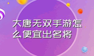 大唐无双手游怎么便宜出名将