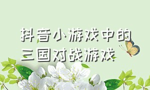 抖音小游戏中的三国对战游戏（抖音小游戏三国看球）