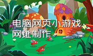 电脑网页小游戏网址制作（如何制作一款网页游戏）