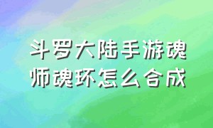 斗罗大陆手游魂师魂环怎么合成（斗罗大陆手游通用魂环在哪领取）