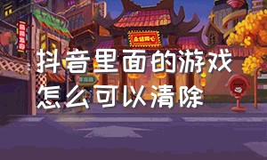 抖音里面的游戏怎么可以清除（抖音上玩过的游戏怎么删除）