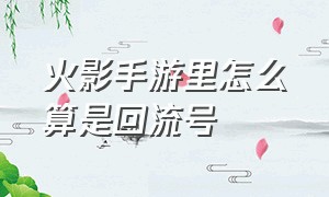 火影手游里怎么算是回流号（火影手游开新区怎么继承老号）