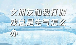 女朋友和我打游戏总是生气怎么办