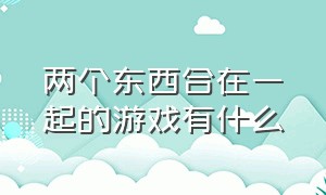 两个东西合在一起的游戏有什么（二个东西合成一个的游戏是什么）