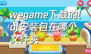 wegame下载的lol安装包在哪个文件夹（官网下载的lol怎么用wegame打开）