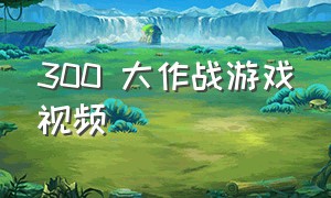 300 大作战游戏视频（玩300大作战的游戏的视频）