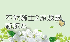 不休骑士2游戏最新版本（不休骑士2官方网站下载）