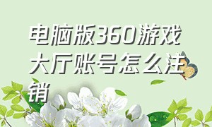 电脑版360游戏大厅账号怎么注销（电脑上的360游戏大厅怎么彻底卸载）