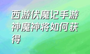 西游伏魔记手游神魔神将如何获得