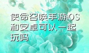 使命召唤手游iOS和安卓可以一起玩吗