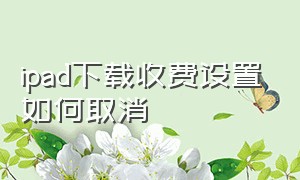 ipad下载收费设置如何取消（ipad下载app要付费怎么取消）