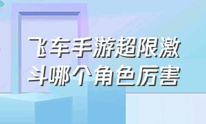 飞车手游超限激斗哪个角色厉害（QQ飞车手游超限激斗哪个角色厉害）