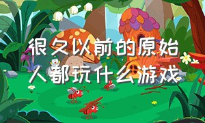 很久以前的原始人都玩什么游戏