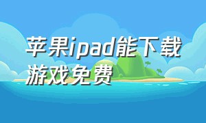 苹果ipad能下载游戏免费（苹果ipad下载游戏该怎么免费下载）