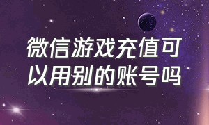 微信游戏充值可以用别的账号吗（微信可以帮别人的游戏账号充钱吗）