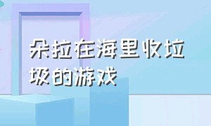 朵拉在海里收垃圾的游戏（朵拉清理海底的垃圾）