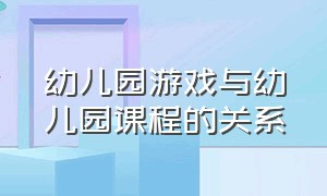 幼儿园游戏与幼儿园课程的关系