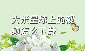 大米星球上的视频怎么下载（大米星球下载安装最新版）