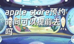 apple store预约时间可以提前去吗