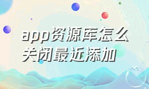 app资源库怎么关闭最近添加