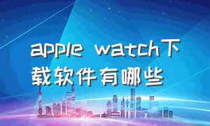 apple watch下载软件有哪些（apple watch可以下载所有软件吗）