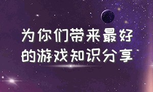 为你们带来最好的游戏知识分享