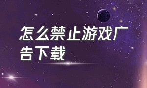 怎么禁止游戏广告下载