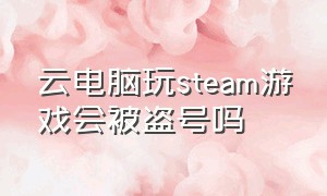 云电脑玩steam游戏会被盗号吗