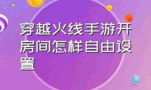 穿越火线手游开房间怎样自由设置（穿越火线手游怎么在房间设置数据）