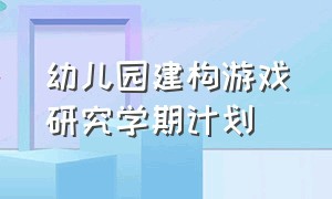 幼儿园建构游戏研究学期计划