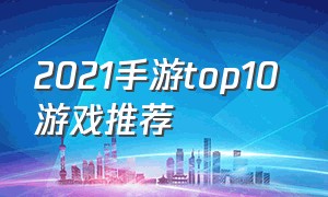 2021手游top10 游戏推荐（2021重磅手游游戏排行榜）