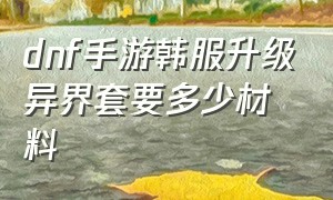 dnf手游韩服升级异界套要多少材料