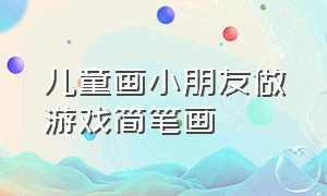 儿童画小朋友做游戏简笔画