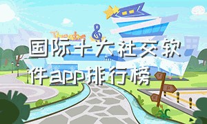 国际十大社交软件app排行榜