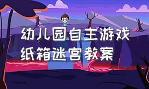 幼儿园自主游戏纸箱迷宫教案（幼儿园自主游戏纸箱的玩法）