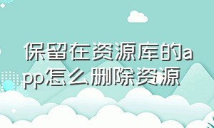 保留在资源库的app怎么删除资源