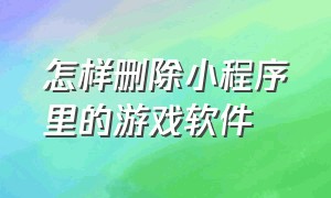 怎样删除小程序里的游戏软件（怎么样彻底删除小程序里面的游戏）