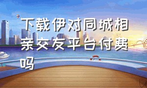 下载伊对同城相亲交友平台付费吗（伊对同城相亲交友下载最新）