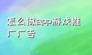 怎么做app游戏推广广告（怎么做app游戏推广广告赚钱）