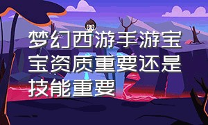 梦幻西游手游宝宝资质重要还是技能重要（梦幻西游手游宝宝要什么资质才好）