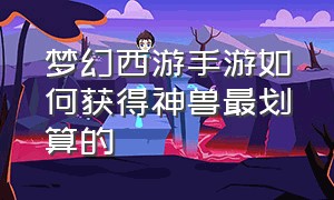 梦幻西游手游如何获得神兽最划算的（梦幻西游手游官网 神兽怎么获得）