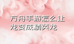 方舟手游怎么让龙变成精英龙